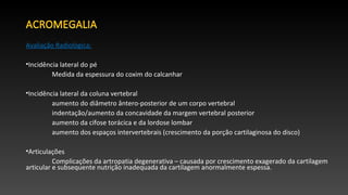 Avaliação Radiológica:
•Incidência lateral do pé
Medida da espessura do coxim do calcanhar
•Incidência lateral da coluna vertebral
aumento do diâmetro ântero-posterior de um corpo vertebral
indentação/aumento da concavidade da margem vertebral posterior
aumento da cifose torácica e da lordose lombar
aumento dos espaços intervertebrais (crescimento da porção cartilaginosa do disco)
•Articulações
Complicações da artropatia degenerativa – causada por crescimento exagerado da cartilagem
articular e subsequente nutrição inadequada da cartilagem anormalmente espessa.
 