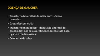 • Transtorno hereditário familiar autossômico
recessivo
• Causa desconhecida
• Transtorno metabólico – deposição anormal de
glicolipídios nas células reticuloendoteliais do baço,
fígado e medula óssea.
• Células de Gaucher
 