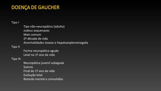 Tipo I
Tipo não-neuropático (adulto)
Judeus asquenazes
Mais comum
2ª década de vida
Anormalidades ósseas e hepatoesplenomegalia
Tipo II
Forma neuropática aguda
Letal no 1º ano de vida
Tipo III
Neuropática juvenil subaguda
Suecos
Final do 1º ano de vida
Evolução letal
Retardo mental e convulsões
 