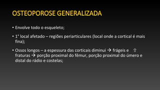• Envolve todo o esqueleto;
• 1° local afetado – regiões periarticulares (local onde a cortical é mais
fina);
• Ossos longos – a espessura das corticais diminui  frágeis e 
fraturas  porção proximal do fêmur, porção proximal do úmero e
distal do rádio e costelas;
 