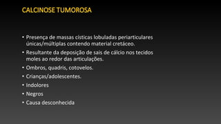 • Presença de massas císticas lobuladas periarticulares
únicas/múltiplas contendo material cretáceo.
• Resultante da deposição de sais de cálcio nos tecidos
moles ao redor das articulações.
• Ombros, quadris, cotovelos.
• Crianças/adolescentes.
• Indolores
• Negros
• Causa desconhecida
 