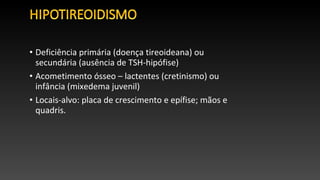 • Deficiência primária (doença tireoideana) ou
secundária (ausência de TSH-hipófise)
• Acometimento ósseo – lactentes (cretinismo) ou
infância (mixedema juvenil)
• Locais-alvo: placa de crescimento e epífise; mãos e
quadris.
 