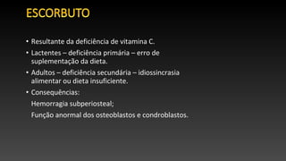 • Resultante da deficiência de vitamina C.
• Lactentes – deficiência primária – erro de
suplementação da dieta.
• Adultos – deficiência secundária – idiossincrasia
alimentar ou dieta insuficiente.
• Consequências:
Hemorragia subperiosteal;
Função anormal dos osteoblastos e condroblastos.
 