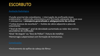 Avaliação Radiológica
•Função anormal dos osteoblastos > interrupção da ossificação óssea
endocondral > reabsorção osteoclástica sem formação adequada de novo osso
> osteoporose > osteopenia generalizada e adelgaçamento da cortical.
•“Linhas brancas de escorbuto”: – fosfato de cálcio adjacente a placa de
crescimento
•“Anel de Wimberger”: anel de densidade aumentada ao redor dos centros
secundários de ossificação
•Sinal “de ângulo” ou “bico de Pelkan”: fratura de metáfise
•Hemorragia subperiosteal com formação de hematomas.
Complicações
•Deslizamento da epífise da cabeça do fêmur.
 