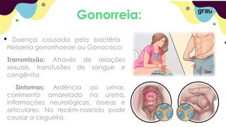 Gonorreia:
Doença causada pela bactéria
Neisseria gonorrhoeae ou Gonococo;
Transmissão: Através de relações
sexuais, transfusões de sangue e
congênita.
Sintomas: Ardência ao urinar,
corrimento amarelado na uretra,
inflamações neurológicas, ósseas e
articulares. No recém-nascido pode
causar a cegueira.
 