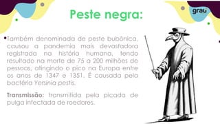 Peste negra:
Também denominada de peste bubônica,
causou a pandemia mais devastadora
registrada na história humana, tendo
resultado na morte de 75 a 200 milhões de
pessoas, atingindo o pico na Europa entre
os anos de 1347 e 1351. É causada pela
bactéria Yersinia pestis.
Transmissão: transmitida pela picada de
pulga infectada de roedores.
 