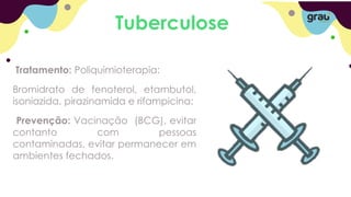 Tuberculose
Tratamento: Poliquimioterapia:
Bromidrato de fenoterol, etambutol,
isoniazida, pirazinamida e rifampicina;
Prevenção: Vacinação (BCG), evitar
contanto com pessoas
contaminadas, evitar permanecer em
ambientes fechados.
 