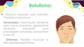 Botulismo:
Doença causada pela bactéria
Clostridium botulinum;
Transmissão: Intoxicação alimentar
pela toxina botulínica (geralmente
alimentos enlatados com
embalagem estufadas apresentam
a toxina)
Sintomas: Paralisia muscular e
dificuldades respiratórias.
 
