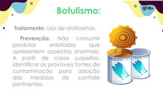 Botulismo:
Tratamento: Uso de antitoxinas.
Prevenção: Não consumir
produtos enlatados que
apresentem aspectos anormais.
A partir de casos suspeitos,
identificar as prováveis fontes de
contaminação para adoção
das medidas de controle
pertinentes.
 