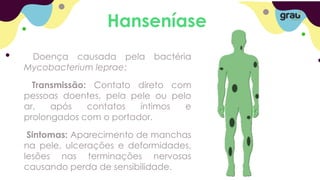 Hanseníase
Doença causada pela bactéria
Mycobacterium leprae;
Transmissão: Contato direto com
pessoas doentes, pela pele ou pelo
ar, após contatos íntimos e
prolongados com o portador.
Sintomas: Aparecimento de manchas
na pele, ulcerações e deformidades,
lesões nas terminações nervosas
causando perda de sensibilidade.
 