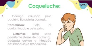 Coqueluche:
Doença causada pela
bactéria Bordetella pertussis;
Transmissão: Pelo ar
contaminado e pela saliva
Sintomas: Tosse seca
persistente (tosse de cachorro),
causada devido a infecção
dos brônquios e bronquíolos.
 