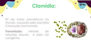 Clamídia:
IST de maior prevalência no
mundo, causada pela bactéria
Chlamydia trachomatis;
Transmissão: Através de
relações sexuais, e pela via
congênita.
 