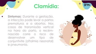 Clamídia:
Sintomas: Durante a gestação,
a infecção pode levar a partos
prematuros e a abortos. Nos
casos de transmissão vertical
na hora do parto, o recém-
nascido corre o risco de
desenvolver um tipo de
conjuntivite (oftalmia neonatal)
e pneumonia.
 