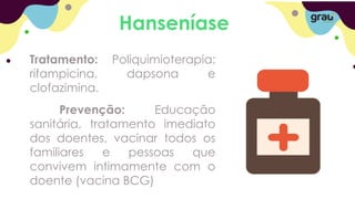 Hanseníase
Tratamento: Poliquimioterapia:
rifampicina, dapsona e
clofazimina.
Prevenção: Educação
sanitária, tratamento imediato
dos doentes, vacinar todos os
familiares e pessoas que
convivem intimamente com o
doente (vacina BCG)
 