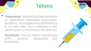 Tétano
Tratamento: Antibióticos (Metronidazol
ou penicilina), relaxantes musculares,
sedativos, imunoglobulina antitetânica
e, na falta dela, soro antitetânico são
usados para o tratamento da doença:
Prevenção: Vacina tríplice bacteriana
(DTP), assepsia adequada dos
ferimentos.
 