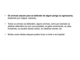 Os animais atacam para se defender de algum perigo ou agressores, acabando por magoar  pessoas. Todos os animais se defendem, alguns animais, como por exemplo as abelhas defendem-se com uma picadela, os gatos arranhando, os cães mordendo, os cavalos dando coices, os roedores roendo, etcMuitas vezes destes ataques podem levar a morte e ao hospital. 