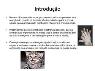 Introdução Nos escolhemos este tema, porque nem todas as pessoas tem a noção do quanto os animais são importantes para a nossa saúde, se os animais não existissem não seria a mesma coisa. Pretendemos com este trabalho mostrar ás pessoas, que os animais são importantes na nossa vida e como  os animais tem as suas vantagens e desvantagens para a nossa saúde.Como por exemplo os cães-guia ajudam todos os dias os cegos, a andarem na rua, mas também existe muitos casos de agressões dos animais, provocando problemas na nossa saúde.  