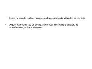 Existe no mundo muitas maneiras de lazer, onde são utilizados os animais. Alguns exemplos são os circos, as corridas com cães e cavalos, as touradas e os jardins zoológicos. 