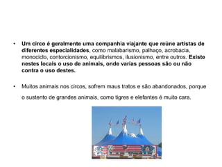 Um circo é geralmente uma companhia viajante que reúne artistas de diferentes especialidades, como malabarismo, palhaço, acrobacia, monociclo, contorcionismo, equilibrismos, ilusionismo, entre outros. Existe nestes locais o uso de animais, onde varias pessoas são ou não contra o uso destes.Muitos animais nos circos, sofrem maus tratos e são abandonados, porque o sustento de grandes animais, como tigres e elefantes é muito cara.