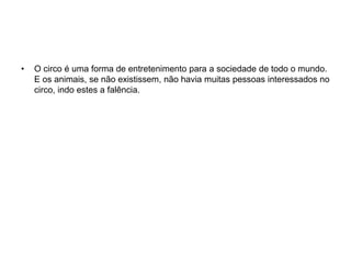 O circo é uma forma de entretenimento para a sociedade de todo o mundo. E os animais, se não existissem, não havia muitas pessoas interessados no circo, indo estes a falência.