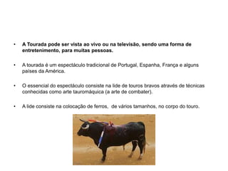 A Tourada pode ser vista ao vivo ou na televisão, sendo uma forma de entretenimento, para muitas pessoas.A tourada é um espectáculo tradicional de Portugal, Espanha, França e alguns países da América. O essencial do espectáculo consiste na lide de touros bravos através de técnicas conhecidas como arte tauromáquica (a arte de combater).A lide consiste na colocação de ferros,  de vários tamanhos, no corpo do touro.