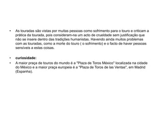 As touradas são vistas por muitas pessoas como sofrimento para o touro e criticam a prática da tourada, pois consideram-na um acto de crueldade sem justificação que não se insere dentro das tradições humanistas. Havendo ainda muitos problemas com as touradas, como a morte do touro ( o sofrimento) e o facto de haver pessoas sensíveis a estas coisas.curiosidade:A maior praça de touros do mundo é a "Plaza de Toros México" localizada na cidade do México e a maior praça europeia é a "Plaza de Toros de las Ventas", em Madrid (Espanha).