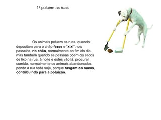 1º poluem as ruasOs animais poluem as ruas, quando depositam para o chão fezes e “xixi”,nos passeios, no chão, normalmente ao fim do dia, mas também quando as pessoas põem os sacos de lixo na rua, à noite e estes vão lá, procurar comida, normalmente os animais abandonados, pondo a rua toda suja, porque rasgam os sacos, contribuindo para a poluição.  