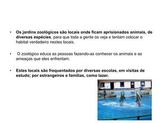 Os jardins zoológicos são locais onde ficam aprisionados animais, de diversas espécies, para que toda a gente os veja e tentam colocar o habitat verdadeiro nestes locais. O zoológico educa as pessoas fazendo-as conhecer os animais e as ameaças que eles enfrentam.Estes locais são frequentados por diversas escolas, em visitas de estudo; por estrangeiros e famílias, como lazer. 