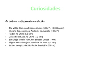 CuriosidadesOs maiores zoológicos do mundo são:The Wilds, Ohio, nos Estados Unidos (40 km² - 10.000 acres)Monarto Zoo, próximo a Adelaide, na Austrália (10 km²])Harbin, na China (8,5 km²)Dalian Forest Zoo, na China (7,2 km²)San Diego Wildlife Park, nos Estados Unidos (7 km²)Arignar Anna Zoológico, Vandalur, na Índia (5,2 km²)Jardim zoológico de São Paulo, Brasil (824.529 m²)
