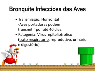 Bronquite Infecciosa das Aves
• Transmissão: Horizontal
-Aves portadoras podem
transmitir por até 40 dias.
• Patogenia: Vírus epiteliotrófico
(trato respiratório, reprodutivo, urinário
e digestório).
 