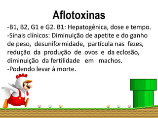 Aflotoxinas
-B1, B2, G1 e G2. B1: Hepatogênica, dose e tempo.
-Sinais clínicos: Diminuição de apetite e do ganho
de peso, desuniformidade, partícula nas fezes,
redução da produção de ovos e da eclosão,
diminuição da fertilidade em machos.
-Podendo levar à morte.
 
