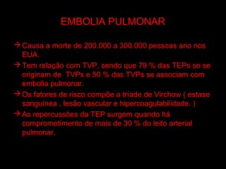 EMBOLIA PULMONAR

 Causa a morte de 200.000 a 300.000 pessoas ano nos
  EUA.
 Tem relação com TVP, sendo que 79 % das TEPs se se
  originam de TVPs e 50 % das TVPs se associam com
  embolia pulmonar.
 Os fatores de risco compõe a tríade de Virchow ( estase
  sanguínea , lesão vascular e hipercoagulabilidade. )
 As repercussões da TEP surgem quando há
  comprometimento de mais de 30 % do leito arterial
  pulmonar.
 