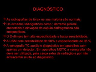 DIAGNÓSTICO

 As radiografias de tórax na sua maioria são normais.
 Os achados radiográficos como ; derrame pleural,
  atelectasia e elevação da cúpula diafragmática são
  inespecíficos.
 O D-dímero tem alta especificidade e baixa sensibilidade.
 A USMI tem sensibilidade de 90% e especificidade de 95 %
 A venografia TC auxilia o diagnóstico em aparelhos com
  apenas um detector. Em aparelhos MDTC a venografia não
  deve ser utilizada, pela carga extra de radiação e por não
  acrescentar muito ao diagnóstico.
 