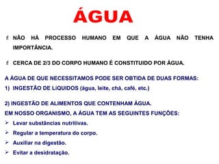  NÃO HÁ PROCESSO HUMANO EM QUE A ÁGUA NÃO TENHA
IMPORTÂNCIA.
 CERCA DE 2/3 DO CORPO HUMANO É CONSTITUIDO POR ÁGUA.
A ÁGUA DE QUE NECESSITAMOS PODE SER OBTIDA DE DUAS FORMAS:
1) INGESTÃO DE LíQUIDOS (água, leite, chá, café, etc.)
2) INGESTÃO DE ALIMENTOS QUE CONTENHAM ÁGUA.
EM NOSSO ORGANISMO, A ÁGUA TEM AS SEGUINTES FUNÇÕES:
 Levar substâncias nutritivas.
 Regular a temperatura do corpo.
 Auxiliar na digestão.
 Evitar a desidratação.
 