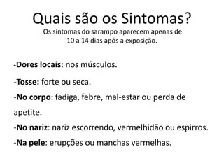 -Dores locais: nos músculos.
-Tosse: forte ou seca.
-No corpo: fadiga, febre, mal-estar ou perda de
apetite.
-No nariz: nariz escorrendo, vermelhidão ou espirros.
-Na pele: erupções ou manchas vermelhas.
Os sintomas do sarampo aparecem apenas de
10 a 14 dias após a exposição.
Quais são os Sintomas?
 