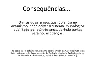 Consequências...
O vírus do sarampo, quando entra no
organismo, pode deixar o sistema imunológico
debilitado por até três anos, abrindo portas
para novas doenças.
(De acordo com Estudo da Escola Woodrow Wilson de Assuntos Públicos e
Internacionais e do Departamento de Ecologia e Biologia Evolucionária da
Universidade de Princeton, publicado na revista “Science”.)
 