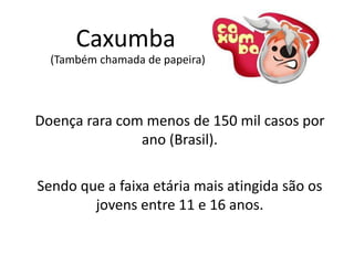 Caxumba
Doença rara com menos de 150 mil casos por
ano (Brasil).
(Também chamada de papeira)
Sendo que a faixa etária mais atingida são os
jovens entre 11 e 16 anos.
 