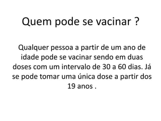 Quem pode se vacinar ?
Qualquer pessoa a partir de um ano de
idade pode se vacinar sendo em duas
doses com um intervalo de 30 a 60 dias. Já
se pode tomar uma única dose a partir dos
19 anos .
 