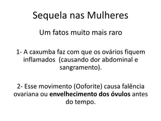 Sequela nas Mulheres
Um fatos muito mais raro
1- A caxumba faz com que os ovários fiquem
inflamados (causando dor abdominal e
sangramento).
2- Esse movimento (Ooforite) causa falência
ovariana ou envelhecimento dos óvulos antes
do tempo.
 
