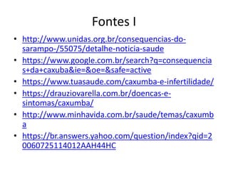 Fontes I
• http://www.unidas.org.br/consequencias-do-
sarampo-/55075/detalhe-noticia-saude
• https://www.google.com.br/search?q=consequencia
s+da+caxuba&ie=&oe=&safe=active
• https://www.tuasaude.com/caxumba-e-infertilidade/
• https://drauziovarella.com.br/doencas-e-
sintomas/caxumba/
• http://www.minhavida.com.br/saude/temas/caxumb
a
• https://br.answers.yahoo.com/question/index?qid=2
0060725114012AAH44HC
 