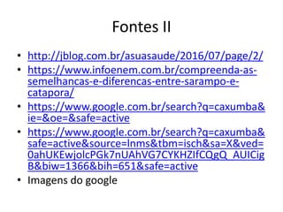 Fontes II
• http://jblog.com.br/asuasaude/2016/07/page/2/
• https://www.infoenem.com.br/compreenda-as-
semelhancas-e-diferencas-entre-sarampo-e-
catapora/
• https://www.google.com.br/search?q=caxumba&
ie=&oe=&safe=active
• https://www.google.com.br/search?q=caxumba&
safe=active&source=lnms&tbm=isch&sa=X&ved=
0ahUKEwjolcPGk7nUAhVG7CYKHZIfCQgQ_AUICig
B&biw=1366&bih=651&safe=active
• Imagens do google
 