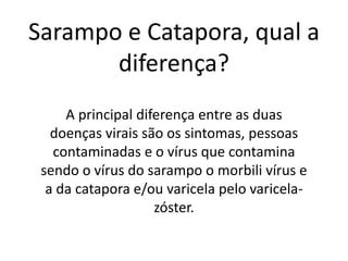 Sarampo e Catapora, qual a
diferença?
A principal diferença entre as duas
doenças virais são os sintomas, pessoas
contaminadas e o vírus que contamina
sendo o vírus do sarampo o morbili vírus e
a da catapora e/ou varicela pelo varicela-
zóster.
 
