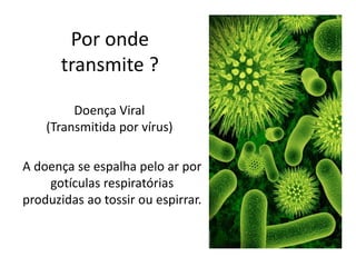 Por onde
transmite ?
Doença Viral
(Transmitida por vírus)
A doença se espalha pelo ar por
gotículas respiratórias
produzidas ao tossir ou espirrar.
 