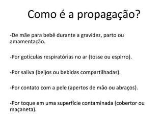Como é a propagação?
-De mãe para bebê durante a gravidez, parto ou
amamentação.
-Por gotículas respiratórias no ar (tosse ou espirro).
-Por saliva (beijos ou bebidas compartilhadas).
-Por contato com a pele (apertos de mão ou abraços).
-Por toque em uma superfície contaminada (cobertor ou
maçaneta).
 