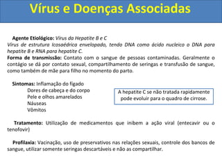 Vírus e Doenças Associadas
Agente Etiológico: Vírus da Hepatite B e C
Vírus de estrutura Icosaédrica envelopado, tendo DNA como ácido nucleico o DNA para
hepatite B e RNA para hepatite C.
Forma de transmissão: Contato com o sangue de pessoas contaminadas. Geralmente o
contágio se dá por contato sexual, compartilhamento de seringas e transfusão de sangue,
como também de mãe para filho no momento do parto.
Sintomas: Inflamação do fígado
Dores de cabeça e do corpo
Pele e olhos amarelados
Náuseas
Vômitos
Tratamento: Utilização de medicamentos que inibem a ação viral (entecavir ou o
tenofovir)
Profilaxia: Vacinação, uso de preservativos nas relações sexuais, controle dos bancos de
sangue, utilizar somente seringas descartáveis e não as compartilhar.
A hepatite C se não tratada rapidamente
pode evoluir para o quadro de cirrose.
 