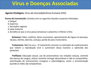 Vírus e Doenças Associadas
Agente Etiológico: Vírus da Imunodeficiência humana (HIV)
Forma de transmissão: Contato com os seguintes líquidos corporais infectados:
a.Sangue
b.Esperma
c.Secreções vaginais
d.Leite materno
e.Acredita-se que o vírus possa atravessar a placenta e infectar o feto.
Sintomas: Febre, calafrios, dores musculares, aparecimento de ínguas no pescoço,
náusea, vômito, diarreia, cansaço, perda de peso involuntária.
Tratamento: Não há cura – O tratamento consiste na utilização de medicamentos
que inibem a reprodução viral e aumentam dessa maneira a sobrevida dos
pacientes.
Profilaxia: Educação sexual, uso de preservativos nas relações sexuais, controle
dos bancos de sangue, utilizar somente seringas descartáveis e não as compartilhar,
esterilização de instrumentos cirúrgicos e odontológicos, evitar a amamentação
quando as mães são soropositivas.
 