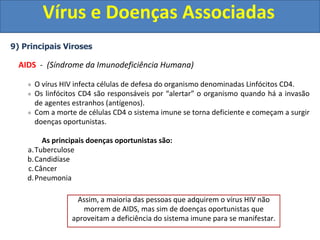 Vírus e Doenças Associadas
9) Principais Viroses
AIDS - (Síndrome da Imunodeficiência Humana)
O vírus HIV infecta células de defesa do organismo denominadas Linfócitos CD4.
Os linfócitos CD4 são responsáveis por “alertar” o organismo quando há a invasão
de agentes estranhos (antígenos).
Com a morte de células CD4 o sistema imune se torna deficiente e começam a surgir
doenças oportunistas.
As principais doenças oportunistas são:
a.Tuberculose
b.Candidíase
c.Câncer
d.Pneumonia
Assim, a maioria das pessoas que adquirem o vírus HIV não
morrem de AIDS, mas sim de doenças oportunistas que
aproveitam a deficiência do sistema imune para se manifestar.
 