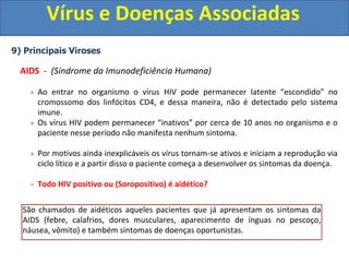 Vírus e Doenças Associadas
9) Principais Viroses
AIDS - (Síndrome da Imunodeficiência Humana)
Ao entrar no organismo o vírus HIV pode permanecer latente “escondido” no
cromossomo dos linfócitos CD4, e dessa maneira, não é detectado pelo sistema
imune.
Os vírus HIV podem permanecer “inativos” por cerca de 10 anos no organismo e o
paciente nesse período não manifesta nenhum sintoma.
Por motivos ainda inexplicáveis os vírus tornam-se ativos e iniciam a reprodução via
ciclo lítico e a partir disso o paciente começa a desenvolver os sintomas da doença.
Todo HIV positivo ou (Soropositivo) é aidético?
Pessoas que possuem o vírus, mas não desenvolveram os sintomas da AIDs, pelo
fato dos vírus ainda estarem em estado latente (ciclo lisogênico) são denominadas
Soropositivas ou HIV positivas. (HIV Positivo = Portador do vírus)
Pessoas que são soropositivas ou HIV positivas, apesar de não manifestarem
nenhum sintoma, podem transmitir ao vírus.
São chamados de aidéticos aqueles pacientes que já apresentam os sintomas da
AIDS (febre, calafrios, dores musculares, aparecimento de ínguas no pescoço,
náusea, vômito) e também sintomas de doenças oportunistas.
 