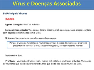 Vírus e Doenças Associadas
9) Principais Viroses
Rubéola
Agente Etiológico: Vírus da Rubéola
Forma de transmissão: Vias aéreas (oral e respiratória); contato pessoa-pessoa; contato
com objetos contaminados com o vírus.
Sintomas: Surgimento de manchas vermelhas na pele
Tratamento: Soro.
Profilaxia: Vacinação (tríplice viral), Exame pré-natal em mulheres grávidas. Vacinação
de mulheres que estão no período fértil, mas que ainda não estão imunes ao vírus.
Perigo! O vírus da Rubéola em mulheres grávidas é capaz de atravessar a barreira
placentária e infectar o feto, causando cegueira, surdez e retardo mental.
 