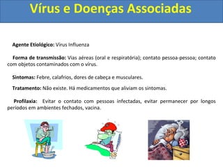 Vírus e Doenças Associadas
Agente Etiológico: Vírus Influenza
Forma de transmissão: Vias aéreas (oral e respiratória); contato pessoa-pessoa; contato
com objetos contaminados com o vírus.
Sintomas: Febre, calafrios, dores de cabeça e musculares.
Tratamento: Não existe. Há medicamentos que aliviam os sintomas.
Profilaxia: Evitar o contato com pessoas infectadas, evitar permanecer por longos
períodos em ambientes fechados, vacina.
 